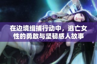 在边境缉捕行动中，逃亡女性的勇敢与坚韧感人故事