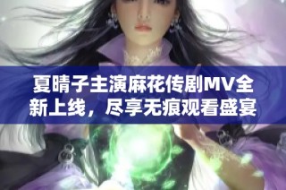 夏晴子主演麻花传剧MV全新上线，尽享无痕观看盛宴的绝佳机会