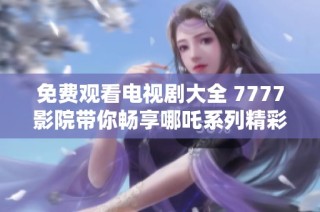免费观看电视剧大全 7777影院带你畅享哪吒系列精彩内容