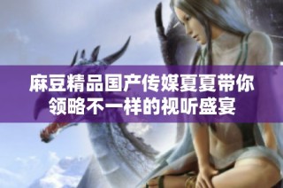 麻豆精品国产传媒夏夏带你领略不一样的视听盛宴