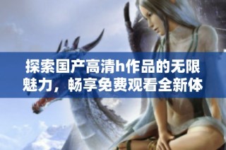 探索国产高清h作品的无限魅力，畅享免费观看全新体验