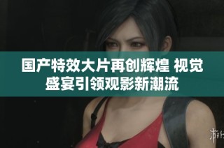国产特效大片再创辉煌 视觉盛宴引领观影新潮流