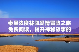 秦墨浓度林阳爱情冒险之旅免费阅读，揭开神秘故事的面纱