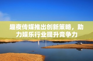 趣夜传媒推出创新策略，助力娱乐行业提升竞争力