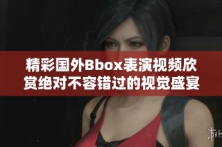 精彩国外Bbox表演视频欣赏绝对不容错过的视觉盛宴