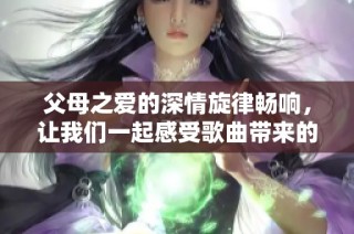 父母之爱的深情旋律畅响，让我们一起感受歌曲带来的温暖