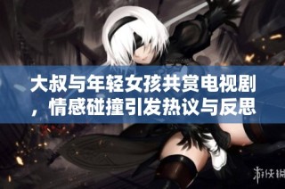 大叔与年轻女孩共赏电视剧，情感碰撞引发热议与反思