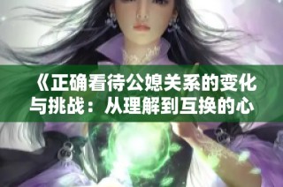 《正确看待公媳关系的变化与挑战：从理解到互换的心路历程》