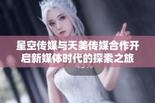 星空传媒与天美传媒合作开启新媒体时代的探索之旅