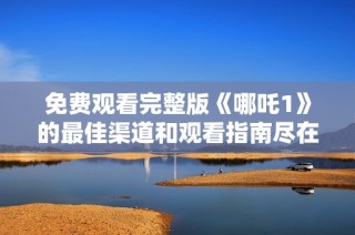 免费观看完整版《哪吒1》的最佳渠道和观看指南尽在这里