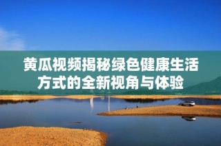 黄瓜视频揭秘绿色健康生活方式的全新视角与体验