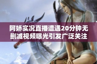阿娇实况直播遭遇20分钟无删减视频曝光引发广泛关注和讨论