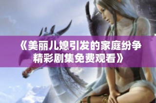 《美丽儿媳引发的家庭纷争精彩剧集免费观看》