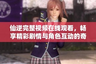仙逆完整视频在线观看，畅享精彩剧情与角色互动的奇幻之旅