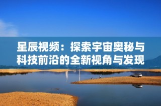 星辰视频：探索宇宙奥秘与科技前沿的全新视角与发现