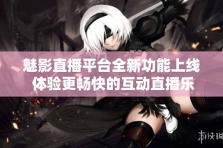 魅影直播平台全新功能上线 体验更畅快的互动直播乐趣
