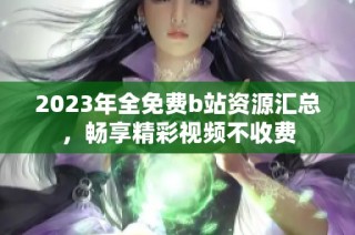 2023年全免费b站资源汇总，畅享精彩视频不收费