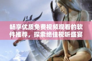 畅享优质免费视频观看的软件推荐，探索绝佳视听盛宴体验