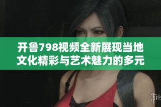 开鲁798视频全新展现当地文化精彩与艺术魅力的多元融合
