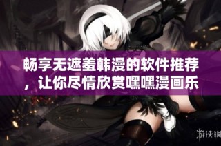 畅享无遮羞韩漫的软件推荐，让你尽情欣赏嘿嘿漫画乐趣