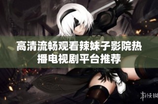 高清流畅观看辣妹子影院热播电视剧平台推荐