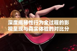 深度揭秘性行为全过程的影视呈现与真实体验的对比分析
