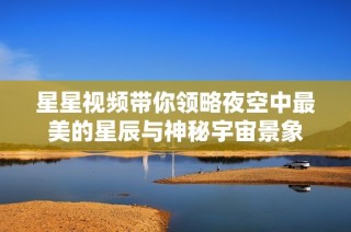 星星视频带你领略夜空中最美的星辰与神秘宇宙景象
