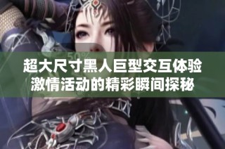 超大尺寸黑人巨型交互体验激情活动的精彩瞬间探秘