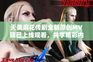 天美麻花传剧全新原创MV现已上线观看，共享精彩内容