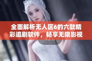 全面解析无人区6的六款精彩追剧软件，畅享无限影视体验