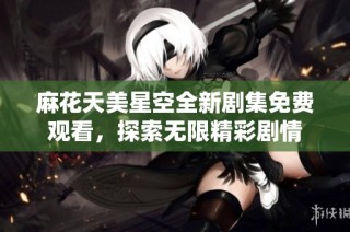 麻花天美星空全新剧集免费观看，探索无限精彩剧情