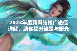 2023年最新网站推广途径详解，助你提升流量与曝光率