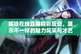 媚娘在线直播精彩互动，展示不一样的魅力风采与才艺