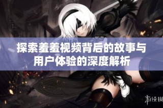探索羞羞视频背后的故事与用户体验的深度解析