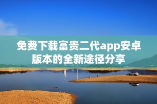 免费下载富贵二代app安卓版本的全新途径分享