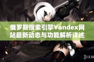 俄罗斯搜索引擎Yandex网站最新动态与功能解析详述