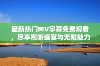 最新热门MV字幕免费观看，尽享视听盛宴与无限魅力