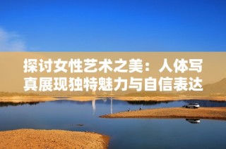 探讨女性艺术之美：人体写真展现独特魅力与自信表达