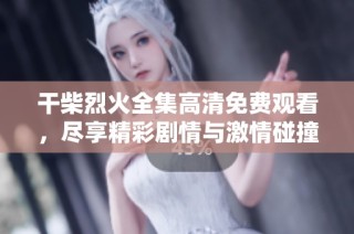 干柴烈火全集高清免费观看，尽享精彩剧情与激情碰撞