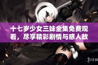 十七岁少女三妹全集免费观看，尽享精彩剧情与感人故事