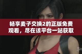 畅享麦子交换2的正版免费观看，尽在该平台一站获取最新资源