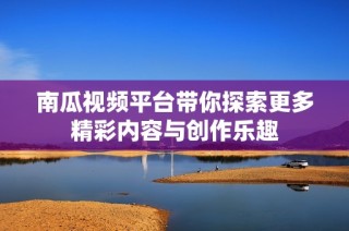 南瓜视频平台带你探索更多精彩内容与创作乐趣