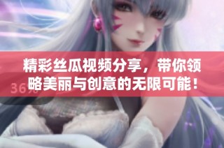 精彩丝瓜视频分享，带你领略美丽与创意的无限可能！