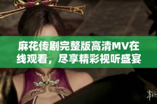 麻花传剧完整版高清MV在线观看，尽享精彩视听盛宴的绝佳方式