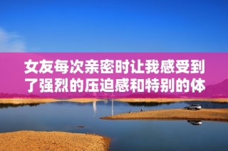 女友每次亲密时让我感受到了强烈的压迫感和特别的体验