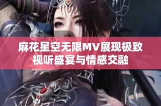 麻花星空无限MV展现极致视听盛宴与情感交融