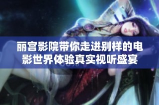 丽宫影院带你走进别样的电影世界体验真实视听盛宴