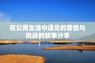 在公寓生活中遇见的爱情与挑战的故事分享