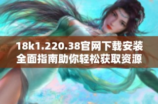 18k1.220.38官网下载安装全面指南助你轻松获取资源与服务