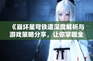 《崩坏星穹铁道深度解析与游戏策略分享，让你掌握全新玩法》